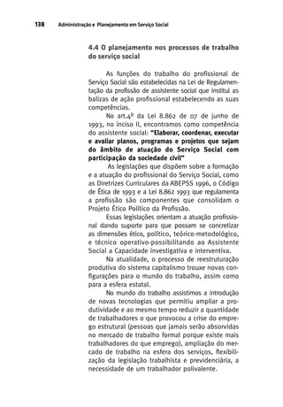 138

Administração e Planejamento em Serviço Social

4.4 O planejamento nos processos de trabalho
do serviço social
As funções do trabalho do profissional de
Serviço Social são estabelecidas na Lei de Regulamentação da profissão de assistente social que institui as
balizas de ação profissional estabelecendo as suas
competências.
No art.4º da Lei 8.862 de 07 de junho de
1993, no inciso II, encontramos como competência
do assistente social: “Elaborar, coordenar, executar
e avaliar planos, programas e projetos que sejam
do âmbito de atuação do Serviço Social com
participação da sociedade civil”
As legislações que dispõem sobre a formação
e a atuação do profissional do Serviço Social, como
as Diretrizes Curriculares da ABEPSS 1996, o Código
de Ética de 1993 e a Lei 8.862 1993 que regulamenta
a profissão são componentes que consolidam o
Projeto Ético Político da Profissão.
Essas legislações orientam a atuação profissional dando suporte para que possam se concretizar
as dimensões ético, político, teórico-metodológico,
e técnico operativo-possibilitando ao Assistente
Social a Capacidade investigativa e interventiva.
Na atualidade, o processo de reestruturação
produtiva do sistema capitalismo trouxe novas configurações para o mundo do trabalho, assim como
para a esfera estatal.
No mundo do trabalho assistimos a introdução
de novas tecnologias que permitiu ampliar a produtividade e ao mesmo tempo reduzir a quantidade
de trabalhadores o que provocou a crise do emprego estrutural (pessoas que jamais serão absorvidas
no mercado de trabalho formal porque existe mais
trabalhadores do que emprego), ampliação do mercado de trabalho na esfera dos serviços, flexibilização da legislação trabalhista e previdenciária, a
necessidade de um trabalhador polivalente.

 