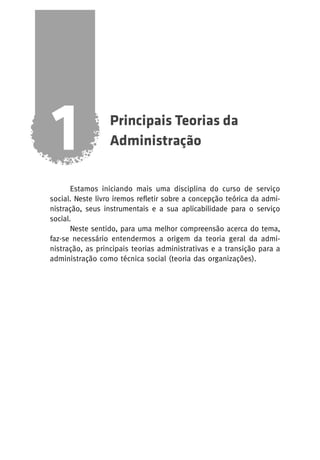 1

Principais Teorias da
Administração

Estamos iniciando mais uma disciplina do curso de serviço
social. Neste livro iremos refletir sobre a concepção teórica da administração, seus instrumentais e a sua aplicabilidade para o serviço
social.
Neste sentido, para uma melhor compreensão acerca do tema,
faz-se necessário entendermos a origem da teoria geral da administração, as principais teorias administrativas e a transição para a
administração como técnica social (teoria das organizações).

 