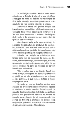 Tema 2

| Administração de serviços

As mudanças na esfera Estatal foram denominadas de o Estado Neoliberal, o que significou
a redução do papel do Estado na intervenção da
vida social, ou seja, o mercado passa a ser o novo
regulador da vida social e não mais o Estado.
Além disso, existe uma grande redução dos
investimentos nas políticas públicas transferindo a
execução das políticas sociais para o mercado e o
Terceiro Setor provocando o aumento da desigualdade social e do agravamento das expressões da
Questão Social no Brasil
O Assistente Social sofre os rebatimentos do
processo de reestruturação produtiva do capitalismo, conhecido como a fase de financerização do Capital, duplamente na condição de trabalhador e nos
novos desafios postos para atuação profissional.
Primeiro, na condição de trabalhador assalariado sofre com as mudanças do mundo do trabalho, como desemprego, subcontratação, trabalho
temporário, prestador de serviço, etc. além de ter
que se encaixar no perfil do mercado de ser um
trabalhador polivalente.
Vale ressaltar que o Assistente Social tem
como espaço privilegiado de atuação profissional
as políticas sociais, especialmente as políticas
sociais públicas, o que torna o Estado o maior
empregador deste.
Segundo os novos desafios postos para
atuação do profissional estão diretamente ligados
as mudanças ocorridas na esfera Estatal, a partir da
redução dos investimentos do Estado nas políticas
públicas que provocaram alteração no mundo do
trabalho do Assistente Social, como redução dos
postos de trabalho e alteração no espaço sócio
ocupacional passando a atuar nas políticas sociais
de caráter empresariais e filantrópicas.

139

 