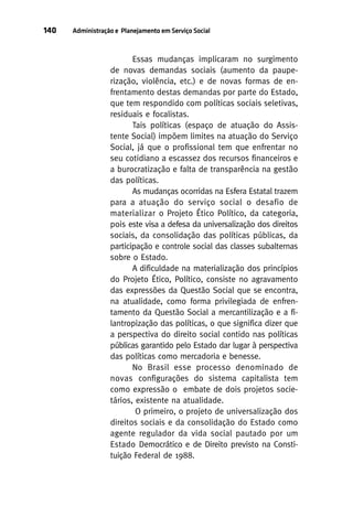 140

Administração e Planejamento em Serviço Social

Essas mudanças implicaram no surgimento
de novas demandas sociais (aumento da pauperização, violência, etc.) e de novas formas de enfrentamento destas demandas por parte do Estado,
que tem respondido com políticas sociais seletivas,
residuais e focalistas.
Tais políticas (espaço de atuação do Assistente Social) impõem limites na atuação do Serviço
Social, já que o profissional tem que enfrentar no
seu cotidiano a escassez dos recursos financeiros e
a burocratização e falta de transparência na gestão
das políticas.
As mudanças ocorridas na Esfera Estatal trazem
para a atuação do serviço social o desafio de
materializar o Projeto Ético Político, da categoria,
pois este visa a defesa da universalização dos direitos
sociais, da consolidação das políticas públicas, da
participação e controle social das classes subalternas
sobre o Estado.
A dificuldade na materialização dos princípios
do Projeto Ético, Político, consiste no agravamento
das expressões da Questão Social que se encontra,
na atualidade, como forma privilegiada de enfrentamento da Questão Social a mercantilização e a filantropização das políticas, o que significa dizer que
a perspectiva do direito social contido nas políticas
públicas garantido pelo Estado dar lugar à perspectiva
das políticas como mercadoria e benesse.
No Brasil esse processo denominado de
novas configurações do sistema capitalista tem
como expressão o embate de dois projetos societários, existente na atualidade.
O primeiro, o projeto de universalização dos
direitos sociais e da consolidação do Estado como
agente regulador da vida social pautado por um
Estado Democrático e de Direito previsto na Constituição Federal de 1988.

 