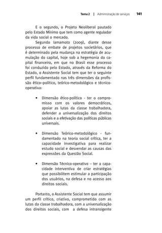 Tema 2

| Administração de serviços

E o segundo, o Projeto Neoliberal pautado
pelo Estado Mínimo que tem como agente regulador
da vida social o mercado.
Segundo Iamamoto (2009), diante desse
processo de embate de projetos societários, que
é determinado pela mudança na estratégia de acumulação do capital, hoje sob a hegemonia do capital financeiro, em que no Brasil esse processo
foi conduzido pelo Estado, através da Reforma do
Estado, o Assistente Social tem que ter o seguinte
perfil fundamentado nas três dimensões da profissão ético–político, teórico-metodológico e técnicooperativa:
•

Dimensão ético-político - ter o compromisso com os valores democráticos,
apoiar as lutas da classe trabalhadora,
defender a universalização dos direitos
sociais e a efetivação das políticas públicas
universais.

•

Dimensão Teórico-metodológico - fundamentado na teoria social crítica, ter a
capacidade investigativa para realizar
estudo social e desvendar as causas das
expressões da Questão Social.

•

Dimensão Técnico-operativo – ter a capacidade interventiva de criar estratégias
que possibilitem estimular a participação
dos usuários, na defesa e no acesso aos
direitos sociais.

Portanto, o Assistente Social tem que assumir
um perfil crítico, criativo, comprometido com as
lutas da classe trabalhadora, com a universalização
dos direitos sociais, com a defesa intransigente

141

 