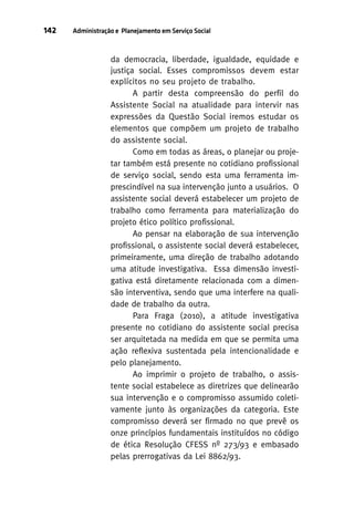 142

Administração e Planejamento em Serviço Social

da democracia, liberdade, igualdade, equidade e
justiça social. Esses compromissos devem estar
explícitos no seu projeto de trabalho.
A partir desta compreensão do perfil do
Assistente Social na atualidade para intervir nas
expressões da Questão Social iremos estudar os
elementos que compõem um projeto de trabalho
do assistente social.
Como em todas as áreas, o planejar ou projetar também está presente no cotidiano profissional
de serviço social, sendo esta uma ferramenta imprescindível na sua intervenção junto a usuários. O
assistente social deverá estabelecer um projeto de
trabalho como ferramenta para materialização do
projeto ético político profissional.
Ao pensar na elaboração de sua intervenção
profissional, o assistente social deverá estabelecer,
primeiramente, uma direção de trabalho adotando
uma atitude investigativa. Essa dimensão investigativa está diretamente relacionada com a dimensão interventiva, sendo que uma interfere na qualidade de trabalho da outra.
Para Fraga (2010), a atitude investigativa
presente no cotidiano do assistente social precisa
ser arquitetada na medida em que se permita uma
ação reflexiva sustentada pela intencionalidade e
pelo planejamento.
Ao imprimir o projeto de trabalho, o assistente social estabelece as diretrizes que delinearão
sua intervenção e o compromisso assumido coletivamente junto às organizações da categoria. Este
compromisso deverá ser firmado no que prevê os
onze princípios fundamentais instituídos no código
de ética Resolução CFESS nº 273/93 e embasado
pelas prerrogativas da Lei 8862/93.

 