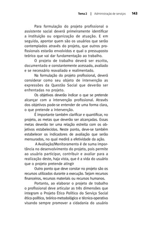 Tema 2

| Administração de serviços

Para formulação do projeto profissional o
assistente social deverá primeiramente identificar
a instituição ou organização de atuação. E em
seguida, apontar quem são os usuários que serão
contemplados através do projeto, que outros profissionais estarão envolvidos e qual o pressuposto
teórico que vai dar fundamentação ao trabalho.
O projeto de trabalho deverá ser escrito,
documentado e constantemente acessado, avaliado
e se necessário reavaliado e realimentado.
Na formulação do projeto profissional, deverá
considerar como seu objeto de intervenção as
expressões da Questão Social que deverão ser
enfrentadas no projeto.
Os objetivos deverão indicar o que se pretende
alcançar com a intervenção profissional. Através
dos objetivos pode-se entender de uma forma clara,
o que pretende a intervenção.
É importante também clarificar e quantificar, no
projeto, as metas que deverão ser alcançadas. Essas
metas deverão ter uma relação estreita com os objetivos estabelecidos. Neste ponto, deve-se também
estabelecer os indicadores de avaliação que serão
mensurados, no qual medirá a efetividade da ação.
A Avaliação/Monitoramento é de suma importância no desenvolvimento do projeto, pois permite
ao usuário participar, contribuir e avaliar para a
realização deste, haja vista, que é a vida do usuário
que o projeto pretende atingir
Outro ponto que deve constar no projeto são os
recursos utilizados durante a execução. Sejam recursos
financeiros, recursos materiais ou recursos humanos.
Portanto, ao elaborar o projeto de trabalho
o profissional deve articular as três dimensões que
integram o Projeto Ético Político do Serviço Social
ético-político, teórico-metodológico e técnico-operativo
visando sempre promover a cidadania do usuário

143

 