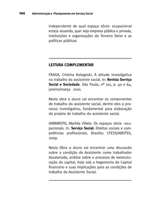 144

Administração e Planejamento em Serviço Social

independente de qual espaço sócio- ocupacional
esteja atuando, quer seja empresa pública e privada,
instituições e organizações do Terceiro Setor e as
políticas públicas

LEITURA COMPLEMENTAR
FRAGA, Cristina Kologeski. A atitude investigativa
no trabalho do assistente social. In: Revista Serviço
Social e Sociedade. São Paulo, nº 101, p. 40 e 64,
janeiro/março 2010.
Nesta obra o aluno vai encontrar os componentes
de trabalho do assistente social, dentre eles o processo investigativo, fundamental para elaboração
do projeto de trabalho do assistente social.
IAMAMOTO, Marilda Villela. Os espaços sócio –ocupacionais. In: Serviço Social: Direitos sociais e competências profissionais. Brasília: CFESS/ABEPSS,
2009.
Nesta Obra o aluno vai encontrar uma discussão
sobre a condição do Assistente como trabalhador
Assalariado, análise sobre o processo de reestruturação do capital, hoje sob a hegemonia do Capital
financeiro e suas implicações para as condições de
trabalho do Assistente Social.

 