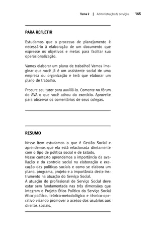 Tema 2

| Administração de serviços

PARA REFLETIR
Estudamos que o processo de planejamento é
necessário à elaboração de um documento que
expresse os objetivos e metas para faciltar sua
operacionalização.
Vamos elaborar um plano de trabalho? Vamos imaginar que você já é um assistente social de uma
empresa ou organização e terá que elaborar um
plano de trabalho.
Procure seu tutor para auxiliá-lo. Comente no fórum
do AVA o que você achou do exercício. Aproveite
para observar os comentários de seus colegas.

RESUMO
Nesse item estudamos o que é Gestão Social e
aprendemos que ela está relacionada diretamente
com o tipo de política social e de Estado.
Nesse contexto aprendemos a importância da avaliação e do controle social na elaboração e execução das políticas sociais e como se elabora um
plano, programa, projeto e a importância deste instrumento na atuação do Serviço Social.
A atuação do profissional de Serviço Social deve
estar sem fundamentada nas três dimensões que
integram o Projeto Ético Político do Serviço Social
ético-político, teórico-metodológico e técnico-operativo visando promover o acesso dos usuários aos
direitos sociais.

145

 