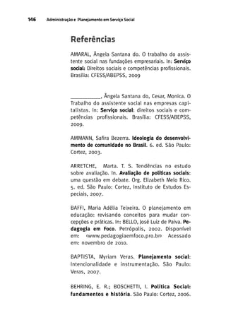 146

Administração e Planejamento em Serviço Social

Referências
AMARAL, Ângela Santana do. O trabalho do assistente social nas fundações empresariais. In: Serviço
social: Direitos sociais e competências profissionais.
Brasília: CFESS/ABEPSS, 2009

___________, Ângela Santana do, Cesar, Monica. O
Trabalho do assistente social nas empresas capitalistas. In: Serviço social: direitos sociais e competências profissionais. Brasília: CFESS/ABEPSS,
2009.
AMMANN, Safira Bezerra. Ideologia do desenvolvimento de comunidade no Brasil. 6. ed. São Paulo:
Cortez, 2003.
ARRETCHE, Marta. T. S. Tendências no estudo
sobre avaliação. In. Avaliação de políticas sociais:
uma questão em debate. Org. Elizabeth Melo Rico.
5. ed. São Paulo: Cortez, Instituto de Estudos Especiais, 2007.
BAFFI, Maria Adélia Teixeira. O planejamento em
educação: revisando conceitos para mudar concepções e práticas. In: BELLO, José Luiz de Paiva. Pedagogia em Foco. Petrópolis, 2002. Disponível
em: <www.pedagogiaemfoco.pro.br> Acessado
em: novembro de 2010.
BAPTISTA, Myriam Veras. Planejamento social:
Intencionalidade e instrumentação. São Paulo:
Veras, 2007.
BEHRING, E. R.; BOSCHETTI, I. Política Social:
fundamentos e história. São Paulo: Cortez, 2006.

 