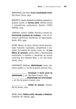 Tema 2

| Administração de serviços

BORDENAVE, Juan Diaz. O que é participação social.
São Paulo: Cortez, 1994.
BOSCHETTI, Ivanete. Avaliação de políticas, programas e
projetos sociais. In: Serviço social: direitos sociais
e competências profissionais. Brasília: CFESS/
ABEPSS, 2009.
CARDOSO, Cármen; CUNHA, Francisco Carneiro da.
Gerenciando processos de mudança: a arte de enfrentar e administrar resistências nas organizações.
Recife: INTG, 1999.
CESAR, Monica de Jesus. Serviço Social reestruturação industrial: requisições, competências e condições de trabalho do serviço social. In: A nova
fábrica de consenso: ensaio sobre a reestruturação
empresarial, o trabalho e demandas ao serviço
social.Org, Ana Elizabete Mota. 2. ed. São Paulo.
Cortez, 2000.
CHIAVENATO, Idalberto. Administração: teoria, processo e prática. 4. ed. Rio de Janeiro: Elsevier, 2007.
________________. Introdução à teoria geral da
administração. 7. ed. São Paulo: Campus, 2004.
________________.Administração nos novos tempos.
2. ed. Rio de Janeiro: Elsevier, 2010
________________. Gestão de pessoas. Elsevier:
Rio de Janeiro, 2010.

DEMO, Pedro. Política social, educação e cidadania.
Campinas, SP: Papirus, 1994.

147

 