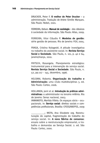 148

Administração e Planejamento em Serviço Social

DRUCKER, Peter F. O melhor de Peter Drucker – a
administração. Tradução de Arlete Simille Marques.
São Paulo: Nobel, 2001.
FERREIRA, Delson. Manual de sociologia – dos clássicos
à sociedade da informação. São Paulo: Atlas, 2009.
FERREIRA, Vitor Cláudio P. Modelos de gestão:
série gestão de pessoas. Rio de Janeiro: FGV, 2005.
FRAGA, Cristina Kologeski. A atitude investigativa
no trabalho do assistente social. In: Revista Serviço
Social e Sociedade. São Paulo, n. 101, p. 40 e 64,
janeiro/março, 2010.
FRITSCH, Rosangela. Planejamento estratégico:
instrumental para a intervenção do serviço social.
Revista Serviço Social e Sociedade. São Paulo, n.
52, pp.127 - 145, dezembro, 1996.
HELOANI, Roberto. Organização do trabalho e
Administração: uma visão multidisciplinar. 5. ed.
São Paulo: Cortez, 2006.
HOLLANDA, Janir et al. Introdução às práticas administrativas: o administrador no terceiro milênio. Rio
de Janeiro: Senac nacional, 2003.
IAMAMOTO, Marilda Villela. Os espaços sócio – ocupacionais. In: Serviço social: direitos sociais e competências profissionais. Brasília: CFESS/ABEPSS, 2009
___________; MOTA, Ana Elizabete org. Reestruturação do capital, fragmentação do trabalho do
serviço social. In: A nova fábrica de consenso:
ensaio sobre a reestruturação empresarial, o trabalho e demandas ao Serviço Social. 2. ed. São
Paulo: Cortez, 2000.

 