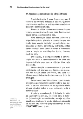 14

Administração e Planejamento em Serviço Social

1.1 Abordagens conceituais de administração

1 Idalberto
Chiavenato é o
estudioso da área
de administração
mais conhecido no
país.

A administração é uma ferramenta que é
inerente ao cotidiano de todas as pessoas. Qualquer
processo que venhamos a desenvolver precisamos
planejar e administrar algo.
Podemos utilizar como exemplo uma simples
reforma ou construção de uma casa. Paremos um
pouco para pensarmos sobre isso.
Para realização dessa reforma, primeiro o
engenheiro precisa planejar e projetar o que pretende fazer, depois contratar os profissionais necessários (pedreiro, carpinteiro, eletricista, pintor,
dentre outros), bem como escolher o fornecedor
para a compra da matéria-prima (telha, cimento,
madeira, etc).
Em seguida, o acompanhamento e administração de todo o desenvolvimento da obra são
imprescindíveis para que o objetivo final seja
alcançado.
Neste exemplo, podemos constatar que a administração está em tudo que fazemos ou pensamos em realizar, desde um evento, uma aula acadêmica, comercialização de algo, ou uma linha de
produção.
Desta forma, para iniciarmos o nosso estudo,
precisamos primeiramente compreender o que significa a palavra administração. Você poderia refletir
alguns minutos sobre o que realmente seria a
administração?
A palavra administração é derivada do latim
ad (que significa direção, tendência para) e minister (subordinação ou obediência), ou seja, significa
aquele que realiza uma função abaixo do comando
de outrem, isto é aquele que presta serviço a outro
(CHIAVENATO1,2007, p 04).

 