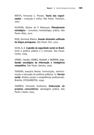 Tema 2

| Administração de serviços

MOTTA, Fernando C. Prestes. Teoria das organizações – evolução e crítica. São Paulo: Thomson,
2001.
OLIVEIRA, Djalma de P. Rebouças. Planejamento
estratégico – conceitos, metodologia, prática. São
Paulo: Atlas, 2010.
RIOS, Dermival Ribeiro. Grande dicionário unificado
da língua portuguesa. São Paulo: DCL, 2010.
SILVA, A. A. A gestão da seguridade social no Brasil:
entre a política pública e o mercado. São Paulo:
Cortez, 2004.
STAREC, Claudio; GOMES, Elisabeth e BEZERRA, Jorge.
Gestão estratégica da informação e inteligência
competitiva. São Paulo: Saraiva, 2006.
TEIXEIRA, Joaquina Barata. Formulação, administração e execução de políticas públicas. In: Serviço
social: direitos sociais e competências profissionais.
Brasília: CFESS/ABEPSS, 2009.
TENÓRIO, Fernando Guilherme. Elaboração de
projetos comunitários: abordagem prática. São
Paulo: Loyola, 2005.

149

 