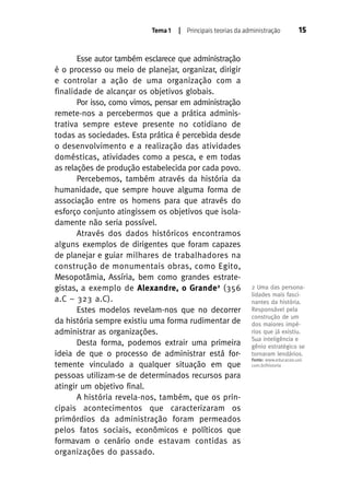 Tema 1

| Principais teorias da administração

Esse autor também esclarece que administração
é o processo ou meio de planejar, organizar, dirigir
e controlar a ação de uma organização com a
finalidade de alcançar os objetivos globais.
Por isso, como vimos, pensar em administração
remete-nos a percebermos que a prática administrativa sempre esteve presente no cotidiano de
todas as sociedades. Esta prática é percebida desde
o desenvolvimento e a realização das atividades
domésticas, atividades como a pesca, e em todas
as relações de produção estabelecida por cada povo.
Percebemos, também através da história da
humanidade, que sempre houve alguma forma de
associação entre os homens para que através do
esforço conjunto atingissem os objetivos que isoladamente não seria possível.
Através dos dados históricos encontramos
alguns exemplos de dirigentes que foram capazes
de planejar e guiar milhares de trabalhadores na
construção de monumentais obras, como Egito,
Mesopotâmia, Assíria, bem como grandes estrategistas, a exemplo de Alexandre, o Grande 2 (356
a.C – 323 a.C).
Estes modelos revelam-nos que no decorrer
da história sempre existiu uma forma rudimentar de
administrar as organizações.
Desta forma, podemos extrair uma primeira
ideia de que o processo de administrar está fortemente vinculado a qualquer situação em que
pessoas utilizam-se de determinados recursos para
atingir um objetivo final.
A história revela-nos, também, que os principais acontecimentos que caracterizaram os
primórdios da administração foram permeados
pelos fatos sociais, econômicos e políticos que
formavam o cenário onde estavam contidas as
organizações do passado.

15

2 Uma das personalidades mais fascinantes da história.
Responsável pela
construção de um
dos maiores impérios que já existiu.
Sua inteligência e
gênio estratégico se
tornaram lendários.
Fonte: www.educacao.uol.
com.br/historia

 