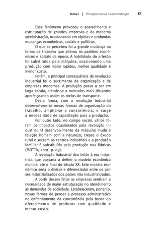 Tema 1

| Principais teorias da administração

Esse fenômeno provocou o aparecimento e
estruturação de grandes empresas e da moderna
administração, ocasionando em rápidas e profundas
mudanças econômicas, sociais e políticas.
O que se percebeu foi a grande mudança na
forma de trabalho que alterou os padrões econômicos e sociais da época. A habilidade do artesão
foi substituída pela máquina, ocasionando uma
produção com maior rapidez, melhor qualidade e
menor custo.
Porém, a principal consequência da revolução
industrial foi o surgimento da organização e de
empresas modernas. A produção passa a ser em
larga escala, atende-se a mercados mais distantes
aperfeiçoando assim os meios de transporte.
Desta forma, com a revolução industrial
desenvolvem-se novas formas de organização do
trabalho, amplia-se a concorrência, e surge
a necessidade de capacitação para a produção.
Por outro lado, no campo social, vários foram os impactos ocasionados pela revolução industrial. O desenvolvimento da máquina muda a
relação homem com a natureza; cresce o êxodo
rural e surgem os centros industriais e a produção
familiar é substituída pela produção nas fábricas
(MOTTA, 2001, p. 03).
A revolução industrial deu início à era industrial, que passaria a definir o modelo econômico
mundial até o final do século XX. Este modelo econômico seria o divisor e diferenciador entre os países industrializados dos países não industrializados.
A partir desses fatos as empresas sentiram a
necessidade de maior estruturação no atendimento
às demandas da sociedade. Estabeleceram, portanto,
novas formas de pensar o processo administrativo
no enfrentamento da concorrência pela busca do
oferecimento de produtos com qualidade e
menor custo.

17

 