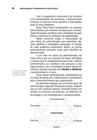 18

Administração e Planejamento em Serviço Social

4 Conceito que será
estudado no item
1.4 deste capítulo.

Com o progressivo crescimento do tamanho
e da complexidade das empresas, a administração
começou a vivenciar certos desafios e dificuldades
para os seus dirigentes.
Esses fatos foram fundamentais no processo
administrativo, pois serviram de berço para a estruturação de estudos científicos com a finalidade de aperfeiçoar o processo de produção das organizações.
Nesse momento surgiu a necessidade de
uma teoria da administração que permitisse oferecer modelos e estratégias adequadas à solução
de cada problema empresarial. Assim, as teorias
administrativas nasceram como pilar científico da
administração.
E por falar em teoria da administração, ela
nada mais é que um conjunto de ideias, princípios
e normas que se complementam para levar a ciência
administrativa ao cotidiano das pessoas e das
organizações, com a finalidade de gerar desenvolvimento, visando alcançar com eficácia e eficiência4
a produtividade e o lucro.
Essas teorias administrativas estabeleceram-se
no início do século XX e influenciaram e contribuíram
para o desenvolvimento das organizações.
Os primeiros esboços de uma teoria geral da
administração, segundo Chiavenato (2007), surgiram
com as seis variáveis básicas, chamada ênfase nas
tarefas, na estrutura, nas pessoas, no ambiente, na
tecnologia e nas competências e competitividade.

 