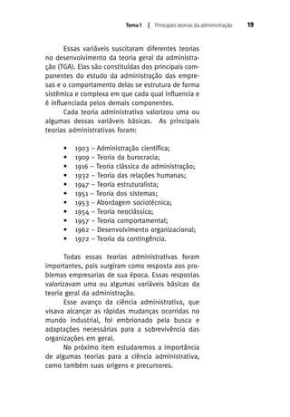 Tema 1

| Principais teorias da administração

Essas variáveis suscitaram diferentes teorias
no desenvolvimento da teoria geral da administração (TGA). Elas são constituídas dos principais componentes do estudo da administração das empresas e o comportamento delas se estrutura de forma
sistêmica e complexa em que cada qual influencia e
é influenciada pelos demais componentes.
Cada teoria administrativa valorizou uma ou
algumas dessas variáveis básicas. As principais
teorias administrativas foram:
•
•
•
•
•
•
•
•
•
•
•

1903 – Administração científica;
1909 – Teoria da burocracia;
1916 – Teoria clássica da administração;
1932 – Teoria das relações humanas;
1947 – Teoria estruturalista;
1951 – Teoria dos sistemas;
1953 – Abordagem sociotécnica;
1954 – Teoria neoclássica;
1957 – Teoria comportamental;
1962 – Desenvolvimento organizacional;
1972 – Teoria da contingência.

Todas essas teorias administrativas foram
importantes, pois surgiram como resposta aos problemas empresarias de sua época. Essas respostas
valorizavam uma ou algumas variáveis básicas da
teoria geral da administração.
Esse avanço da ciência administrativa, que
visava alcançar as rápidas mudanças ocorridas no
mundo industrial, foi embrionado pela busca e
adaptações necessárias para a sobrevivência das
organizações em geral.
No próximo item estudaremos a importância
de algumas teorias para a ciência administrativa,
como também suas origens e precursores.

19

 