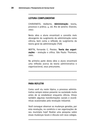 20

Administração e Planejamento em Serviço Social

LEITURA COMPLEMENTAR
CHIAVENATO, Idalberto. Administração: teoria,
processo e prática. 4. ed. Rio de Janeiro: Elsevier,
2007.
Nesta obra o aluno encontrará o conceito mais
abrangente do surgimento da administração como
ciência, bem como a reflexão do surgimento da
teoria geral da administração (TGA)
MOTTA, Fernando C. Prestes. Teoria das organizações – evolução e crítica. São Paulo: Thomson,
2001.
Na primeira parte desta obra o aluno encontrará
uma reflexão acerca da teoria administrativa e
organizacional, seus precursores.

PARA REFLETIR
Como você viu neste tópico, o processo administrativo sempre esteve presente na sociedade muito
antes de se estabelecer enquanto ciência. Vimos
também algumas transformações sociais e econômicas ocasionadas pela revolução industrial.
Você consegue observar as mudanças geradas, por
esta revolução, no comércio e nas organizações de
seu município hoje? Realize uma pesquisa sobre
essas mudanças locais e discuta com seus colegas.

 