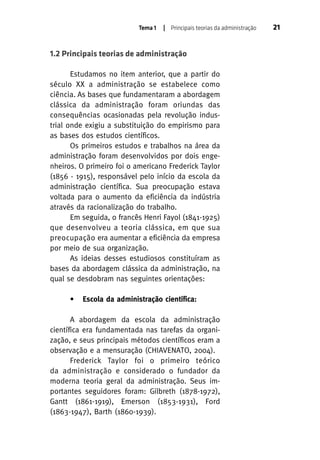 Tema 1

| Principais teorias da administração

1.2 Principais teorias de administração
Estudamos no item anterior, que a partir do
século XX a administração se estabelece como
ciência. As bases que fundamentaram a abordagem
clássica da administração foram oriundas das
consequências ocasionadas pela revolução industrial onde exigiu a substituição do empirismo para
as bases dos estudos científicos.
Os primeiros estudos e trabalhos na área da
administração foram desenvolvidos por dois engenheiros. O primeiro foi o americano Frederick Taylor
(1856 - 1915), responsável pelo início da escola da
administração científica. Sua preocupação estava
voltada para o aumento da eficiência da indústria
através da racionalização do trabalho.
Em seguida, o francês Henri Fayol (1841-1925)
que desenvolveu a teoria clássica, em que sua
preocupação era aumentar a eficiência da empresa
por meio de sua organização.
As ideias desses estudiosos constituíram as
bases da abordagem clássica da administração, na
qual se desdobram nas seguintes orientações:
•

Escola da administração científica:

A abordagem da escola da administração
científica era fundamentada nas tarefas da organização, e seus principais métodos científicos eram a
observação e a mensuração (CHIAVENATO, 2004).
Frederick Taylor foi o primeiro teórico
da administração e considerado o fundador da
moderna teoria geral da administração. Seus importantes seguidores foram: Gilbreth (1878-1972),
Gantt (1861-1919), Emerson (1853-1931), Ford
(1863-1947), Barth (1860-1939).

21

 