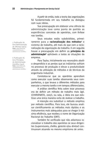 22

Administração e Planejamento em Serviço Social

5 Publicação do
livro Administração
de Oﬁcinas (1903).
Fonte: www.infoescola.
com/administracao_/
administracao-cientiﬁca

6 Publicação do
livro Princípios
de Administração
Cientíﬁca (1911)
Fonte: www.infoescola.
com/administracao_/
administracao-cientiﬁca

A partir de então, toda a teoria das organizações
foi fundamentada em seu trabalho ou dialogou
com suas ideias.
Sua preocupação em elaborar uma ciência da
administração teve como ponto de partida as
experiências concretas de operários, com ênfase
nas tarefas.
Seus estudos estão subdivididos, primeiramente para a racionalização dos métodos5 e
sistema de trabalho, até mais do que com a racionalização da organização do trabalho. E em seguida
houve a preocupação em definir os princípios da
administração6 aplicáveis a todas as situações da
empresa.
Para Taylor, inicialmente era necessário abolir
o desperdício e as perdas que as indústrias sofriam
no processo de produção e elevar a produtividade
através da utilização de métodos e de técnicas da
engenharia industrial.
Constatou-se que os operários aprendiam
como executar suas tarefas observando seus companheiros, o que levava a diferentes métodos para
executar a mesma tarefa e em tempos diferenciados.
A análise científica feita sobre esse processo
era de definir um método de trabalho mais ágil.
(CHIAVENATO, 2007), ou seja, a ideia era que existisse uma única maneira certa de realizar o trabalho.
A intenção era substituir o método empírico
por método científico. Para isso, ele buscou analisar cientificamente os métodos mais rápidos e os
instrumentos mais adequados para se chegar à máxima eficiência, que recebeu o nome de Organização
Racional do Trabalho (ORT).
Também foi verificado que não adiantava racionalizar o trabalho dos operários se seus dirigentes (supervisores, chefes, gerente e/ou diretor) continuavam atuando no mesmo empirismo de antes.

 
