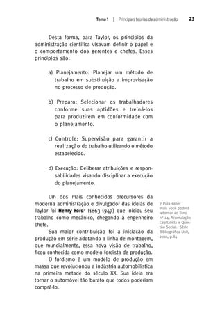 Tema 1

| Principais teorias da administração

23

Desta forma, para Taylor, os princípios da
administração científica visavam definir o papel e
o comportamento dos gerentes e chefes. Esses
princípios são:
a) Planejamento: Planejar um método de
trabalho em substituição a improvisação
no processo de produção.
b) Preparo: Selecionar os trabalhadores
conforme suas aptidões e treiná-los
para produzirem em conformidade com
o planejamento.
c) Controle: Supervisão para garantir a
realização do trabalho utilizando o método
estabelecido.
d) Execução: Deliberar atribuições e responsabilidades visando disciplinar a execução
do planejamento.
Um dos mais conhecidos precursores da
moderna administração e divulgador das ideias de
Taylor foi Henry Ford7 (1863-1947) que iniciou seu
trabalho como mecânico, chegando a engenheiro
chefe.
Sua maior contribuição foi a iniciação da
produção em série adotando a linha de montagem,
que mundialmente, essa nova visão de trabalho,
ficou conhecida como modelo fordista de produção.
O fordismo é um modelo de produção em
massa que revolucionou a indústria automobilística
na primeira metade do século XX. Sua ideia era
tornar o automóvel tão barato que todos poderiam
comprá-lo.

7 Para saber
mais você poderá
retornar ao livro
nº 24, Acumulação
Capitalista e Questão Social. Série
Bibliográﬁca Unit,
2010, p.84

 