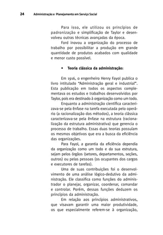 24

Administração e Planejamento em Serviço Social

Para isso, ele utilizou os princípios de
padronização e simplificação de Taylor e desenvolveu outras técnicas avançadas da época.
Ford inovou a organização do processo de
trabalho por possibilitar a produção em grande
quantidade de produtos acabados com qualidade
e menor custo possível.
•

Teoria clássica da administração:

Em 1916, o engenheiro Henry Fayol publica o
livro intitulado “Administração geral e industrial”.
Esta publicação em todos os aspectos complementava os estudos e trabalhos desenvolvidos por
Taylor, pois era destinado à organização como um todo.
Enquanto a administração científica caracterizava-se pela ênfase na tarefa executada pelo operário (a racionalização dos métodos), a teoria clássica
caracterizava-se pela ênfase na estrutura (racionalização da estrutura administrativa) que gerencia o
processo de trabalho. Essas duas teorias possuíam
os mesmos objetivos que era a busca da eficiência
das organizações.
Para Fayol, a garantia da eficiência dependia
da organização como um todo e da sua estrutura,
sejam pelos órgãos (setores, departamentos, seções,
outros) ou pelas pessoas (os ocupantes dos cargos
e executores de tarefas).
Uma de suas contribuições foi o desenvolvimento de uma análise lógico-dedutivo da administração. Ele classifica como funções do administrador o planejar, organizar, coordenar, comandar
e controlar. Porém, dessas funções deduzem os
princípios da administração.
Em relação aos princípios administrativos,
que visavam garantir uma maior produtividade,
os que especialmente referem-se à organização,

 