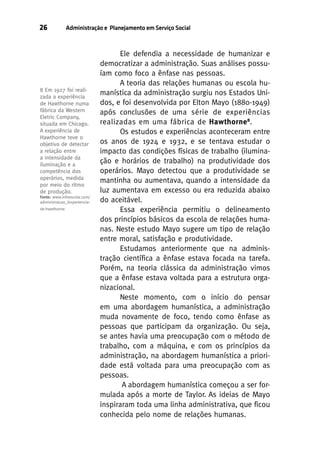 26

Administração e Planejamento em Serviço Social

8 Em 1927 foi realizada a experiência
de Hawthorne numa
fábrica da Western
Eletric Company,
situada em Chicago.
A experiência de
Hawthorne teve o
objetivo de detectar
a relação entre
a intensidade da
iluminação e a
competência dos
operários, medida
por meio do ritmo
de produção.
Fonte: www.infoescola.com/
administracao_/experienciade-hawthorne

Ele defendia a necessidade de humanizar e
democratizar a administração. Suas análises possuíam como foco a ênfase nas pessoas.
A teoria das relações humanas ou escola humanística da administração surgiu nos Estados Unidos, e foi desenvolvida por Elton Mayo (1880-1949)
após conclusões de uma série de experiências
realizadas em uma fábrica de Hawthorne 8.
Os estudos e experiências aconteceram entre
os anos de 1924 e 1932, e se tentava estudar o
impacto das condições físicas de trabalho (iluminação e horários de trabalho) na produtividade dos
operários. Mayo detectou que a produtividade se
mantinha ou aumentava, quando a intensidade da
luz aumentava em excesso ou era reduzida abaixo
do aceitável.
Essa experiência permitiu o delineamento
dos princípios básicos da escola de relações humanas. Neste estudo Mayo sugere um tipo de relação
entre moral, satisfação e produtividade.
Estudamos anteriormente que na administração científica a ênfase estava focada na tarefa.
Porém, na teoria clássica da administração vimos
que a ênfase estava voltada para a estrutura organizacional.
Neste momento, com o início do pensar
em uma abordagem humanística, a administração
muda novamente de foco, tendo como ênfase as
pessoas que participam da organização. Ou seja,
se antes havia uma preocupação com o método de
trabalho, com a máquina, e com os princípios da
administração, na abordagem humanística a prioridade está voltada para uma preocupação com as
pessoas.
A abordagem humanística começou a ser formulada após a morte de Taylor. As ideias de Mayo
inspiraram toda uma linha administrativa, que ficou
conhecida pelo nome de relações humanas.

 