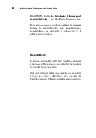 28

Administração e Planejamento em Serviço Social

CHIAVENATO, Idalberto. Introdução à teoria geral
da administração. 7. ed. São Paulo: Campus, 2004.
Nesta obra o aluno, encontrará análises de diversas
teorias da administração, suas características,
possibilidades de aplicação e indispensáveis à
prática administrativa.

PARA REFLETIR
As ênfases estudadas neste item (tarefas, estruturas
e pessoas) estão presentes nas relações de trabalho
no mundo contemporâneo.
Faça uma pesquisa pelas empresas do seu município
e tente perceber e identificar nas relações de
trabalho qual das ênfases estudadas são perceptíveis.

 