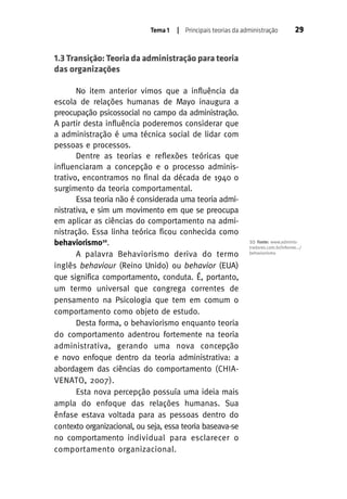 Tema 1

| Principais teorias da administração

29

1.3 Transição: Teoria da administração para teoria
das organizações
No item anterior vimos que a influência da
escola de relações humanas de Mayo inaugura a
preocupação psicossocial no campo da administração.
A partir desta influência poderemos considerar que
a administração é uma técnica social de lidar com
pessoas e processos.
Dentre as teorias e reflexões teóricas que
influenciaram a concepção e o processo administrativo, encontramos no final da década de 1940 o
surgimento da teoria comportamental.
Essa teoria não é considerada uma teoria administrativa, e sim um movimento em que se preocupa
em aplicar as ciências do comportamento na administração. Essa linha teórica ficou conhecida como
behaviorismo10.
A palavra Behaviorismo deriva do termo
inglês behaviour (Reino Unido) ou behavior (EUA)
que significa comportamento, conduta. É, portanto,
um termo universal que congrega correntes de
pensamento na Psicologia que tem em comum o
comportamento como objeto de estudo.
Desta forma, o behaviorismo enquanto teoria
do comportamento adentrou fortemente na teoria
administrativa, gerando uma nova concepção
e novo enfoque dentro da teoria administrativa: a
abordagem das ciências do comportamento (CHIAVENATO, 2007).
Esta nova percepção possuía uma ideia mais
ampla do enfoque das relações humanas. Sua
ênfase estava voltada para as pessoas dentro do
contexto organizacional, ou seja, essa teoria baseava-se
no comportamento individual para esclarecer o
comportamento organizacional.

10

Fonte: www.administradores.com.br/informe.../
behaviorismo

 