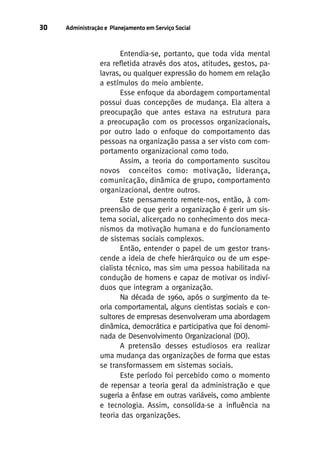 30

Administração e Planejamento em Serviço Social

Entendia-se, portanto, que toda vida mental
era refletida através dos atos, atitudes, gestos, palavras, ou qualquer expressão do homem em relação
a estímulos do meio ambiente.
Esse enfoque da abordagem comportamental
possui duas concepções de mudança. Ela altera a
preocupação que antes estava na estrutura para
a preocupação com os processos organizacionais,
por outro lado o enfoque do comportamento das
pessoas na organização passa a ser visto com comportamento organizacional como todo.
Assim, a teoria do comportamento suscitou
novos conceitos como: motivação, liderança,
comunicação, dinâmica de grupo, comportamento
organizacional, dentre outros.
Este pensamento remete-nos, então, à compreensão de que gerir a organização é gerir um sistema social, alicerçado no conhecimento dos mecanismos da motivação humana e do funcionamento
de sistemas sociais complexos.
Então, entender o papel de um gestor transcende a ideia de chefe hierárquico ou de um especialista técnico, mas sim uma pessoa habilitada na
condução de homens e capaz de motivar os indivíduos que integram a organização.
Na década de 1960, após o surgimento da teoria comportamental, alguns cientistas sociais e consultores de empresas desenvolveram uma abordagem
dinâmica, democrática e participativa que foi denominada de Desenvolvimento Organizacional (DO).
A pretensão desses estudiosos era realizar
uma mudança das organizações de forma que estas
se transformassem em sistemas sociais.
Este período foi percebido como o momento
de repensar a teoria geral da administração e que
sugeria a ênfase em outras variáveis, como ambiente
e tecnologia. Assim, consolida-se a influência na
teoria das organizações.

 