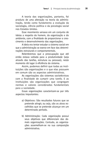 Tema 1

| Principais teorias da administração

A teoria das organizações, portanto, foi
produto de uma alteração na teoria da administração, tendo como fundamento a evolução da
sociologia, ciência política e da psicologia social
nos Estados Unidos.
Esse movimento versava em um conjunto de
ideias a respeito do homem, da organização e do
ambiente, com a finalidade de proporcionar o crescimento e desenvolvimento das organizações.
A ideia era tentar estudar o sistema social em
que a administração se exerce em face das determinações estruturais e comportamentais.
Relembremos que a preocupação que até
então estava voltada para a produtividade (seja
através das tarefas, estrutura ou pessoas), neste
momento dá lugar à eficiência do sistema.
Assim, podemos definir que todas as instituições são organizações e o que elas possuem
em comum são os aspectos administrativos.
As organizações são sistemas sociotécnicos
com a finalidade de cumprir uma tarefa. E as
instituições são organizações que congregam
normas e valores considerados fundamentais
para a sociedade.
Essas organizações caracterizam-se por três
aspectos importantes:
a) Objetivos: São resultados futuros que se
pretende atingir, ou seja, são os alvos escolhidos que se pretende alcançar em um
determinado período.
b) Administração: Cada organização possui
seus objetivos que diferenciam das demais organizações. Contudo, as organizações assemelham-se na sua composição
administrativa.

31

 