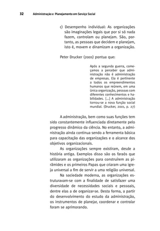 32

Administração e Planejamento em Serviço Social

c) Desempenho individual: As organizações
são imaginações legais que por si só nada
fazem, controlam ou planejam. São, portanto, as pessoas que decidem e planejam,
isto é, movem e dinamizam a organização.
Peter Drucker (2001) pontua que:
Após a segunda guerra, começamos a perceber que administração não é administração
de empresas. Ela é pertinente
a todos os empreendimentos
humanos que reúnem, em uma
única organização, pessoas com
diferentes conhecimentos e habilidades. [...] A administração
tornou-se a nova função social
mundial. (Drucker, 2001, p. 27)

A administração, bem como suas funções tem
sido constantemente influenciada diretamente pelo
progresso dinâmico da ciência. No entanto, a administração ainda continua sendo a ferramenta básica
para capacitação das organizações e o alcance dos
objetivos organizacionais.
As organizações sempre existiram, desde a
história antiga. Exemplos disso são os faraós que
utilizaram as organizações para construírem as pirâmides e os primeiros Papas que criaram uma igreja universal a fim de servir a uma religião universal.
Na sociedade moderna, as organizações estruturavam-se com a finalidade de satisfazer uma
diversidade de necessidades sociais e pessoais,
dentre elas a de organizar-se. Desta forma, a partir
do desenvolvimento do estudo da administração,
os instrumentos de planejar, coordenar e controlar
foram se aprimorando.

 