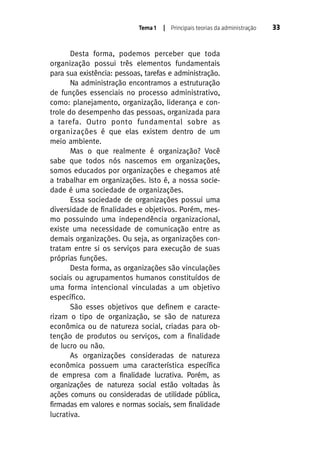 Tema 1

| Principais teorias da administração

Desta forma, podemos perceber que toda
organização possui três elementos fundamentais
para sua existência: pessoas, tarefas e administração.
Na administração encontramos a estruturação
de funções essenciais no processo administrativo,
como: planejamento, organização, liderança e controle do desempenho das pessoas, organizada para
a tarefa. Outro ponto fundamental sobre as
organizações é que elas existem dentro de um
meio ambiente.
Mas o que realmente é organização? Você
sabe que todos nós nascemos em organizações,
somos educados por organizações e chegamos até
a trabalhar em organizações. Isto é, a nossa sociedade é uma sociedade de organizações.
Essa sociedade de organizações possui uma
diversidade de finalidades e objetivos. Porém, mesmo possuindo uma independência organizacional,
existe uma necessidade de comunicação entre as
demais organizações. Ou seja, as organizações contratam entre si os serviços para execução de suas
próprias funções.
Desta forma, as organizações são vinculações
sociais ou agrupamentos humanos constituídos de
uma forma intencional vinculadas a um objetivo
específico.
São esses objetivos que definem e caracterizam o tipo de organização, se são de natureza
econômica ou de natureza social, criadas para obtenção de produtos ou serviços, com a finalidade
de lucro ou não.
As organizações consideradas de natureza
econômica possuem uma característica específica
de empresa com a finalidade lucrativa. Porém, as
organizações de natureza social estão voltadas às
ações comuns ou consideradas de utilidade pública,
firmadas em valores e normas sociais, sem finalidade
lucrativa.

33

 