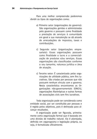 34

Administração e Planejamento em Serviço Social

Para uma melhor compreensão poderemos
dividir os tipos de organizações como:
a) Primeiro setor (organizações do governo):
São organizações geridas e administradas
pelo governo e possuem como finalidade
a prestação de serviços à comunidade
em geral e sua manutenção se dá através
de arrecadações de impostos, taxas e
contribuições.
c) Segundo setor (organizações empresariais): Essas organizações possuem
como finalidade o lucro e a comercialização de produtos e/ou serviços. Essas
organizações são classificadas conforme
o seu tamanho, natureza jurídica e área
de atuação.
c) Terceiro setor: É caracterizado pelas organizações de utilidade pública, sem fins lucrativos. São criadas por pessoas que não
possuem nenhum vínculo com o governo.
Nesta característica encontramos as Organizações não-governamentais (ONG’s),
organizações filantrópicas e outras formas
de associações civis sem fins lucrativos.
Toda organização pode ser considerada como
entidade social, por ser constituída por pessoas e
é regida pelos objetivos, pois é delineada para alcançar resultados.
A organização pode ser figurada, primeiramente como organização formal que é baseada em
uma divisão de trabalho natural. Ela é planejada,
definida em organograma e legislação própria, ou
seja, é formalizada oficialmente.

 