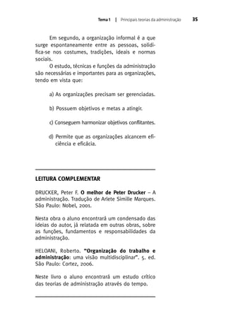 Tema 1

| Principais teorias da administração

Em segundo, a organização informal é a que
surge espontaneamente entre as pessoas, solidifica-se nos costumes, tradições, ideais e normas
sociais.
O estudo, técnicas e funções da administração
são necessárias e importantes para as organizações,
tendo em vista que:
a) As organizações precisam ser gerenciadas.
b) Possuem objetivos e metas a atingir.
c) Conseguem harmonizar objetivos conflitantes.
d) Permite que as organizações alcancem eficiência e eficácia.

LEITURA COMPLEMENTAR
DRUCKER, Peter F. O melhor de Peter Drucker – A
administração. Tradução de Arlete Simille Marques.
São Paulo: Nobel, 2001.
Nesta obra o aluno encontrará um condensado das
ideias do autor, já relatada em outras obras, sobre
as funções, fundamentos e responsabilidades da
administração.
HELOANI, Roberto. “Organização do trabalho e
administração: uma visão multidisciplinar”. 5. ed.
São Paulo: Cortez, 2006.
Neste livro o aluno encontrará um estudo crítico
das teorias de administração através do tempo.

35

 
