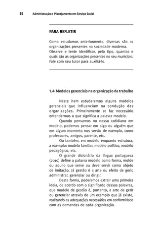 36

Administração e Planejamento em Serviço Social

PARA REFLETIR
Como estudamos anteriormente, diversas são as
organizações presentes na sociedade moderna.
Observe e tente identificar, pelo tipo, quantas e
quais são as organizações presentes no seu município.
Fale com seu tutor para auxiliá-lo.

1.4 Modelos gerenciais na organização de trabalho
Neste item estudaremos alguns modelos
gerenciais que influenciam na condução das
organizações. Primeiramente se faz necessário
entendermos o que significa a palavra modelo.
Quando pensamos no nosso cotidiano em
modelo, podemos pensar em algo ou alguém que
em algum momento nos serviu de exemplo, como
professores, amigos, parente, etc.
Ou também, em modelo enquanto estrutura,
a exemplo: modelo familiar, modelo político, modelo
pedagógico, etc.
O grande dicionário da língua portuguesa
(2010) define a palavra modelo como forma, molde
ou aquilo que serve ou deve servir como objeto
de imitação. Já gestão é a arte ou efeito de gerir,
administrar, gerenciar ou dirigir.
Desta forma, poderemos extrair uma primeira
ideia, de acordo com o significado dessas palavras,
que modelo de gestão é, portanto, a arte de gerir
ou gerenciar através de um exemplo que já existe,
realizando as adequações necessárias em conformidade
com as demandas de cada organização.

 