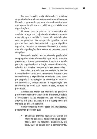 Tema 1

| Principais teorias da administração

Em um conceito mais elaborado, o modelo
de gestão trata-se de um conjunto de entendimentos
filosóficos permeado por conceitos administrativos
que operacionalizam as práticas gerenciais nas
organizações.
Observe que, a palavra ou o conceito de
modelo carrega um conjunto de relações humanas
e sociais, que a medida do tempo são estabelecidas
com as pessoas. No campo da gestão, numa
perspectiva mais instrumental, o gerir significa
organizar, modelar os recursos financeiros e materiais da organização, bem como as pessoas que a
compõem.
Pensando assim, num modelo de gestão são
congregadas duas dimensões que estão sempre
presentes, a forma que se refere à estrutura, configuração organizacional e função que é a finalidade,
refletida nas tarefas que precisam ser executadas.
Uma das características do Modelo de Gestão
é considerá-lo como uma ferramenta baseada em
conhecimento e experiências anteriores como campo propício à elaboração de métodos e técnicas
de administrar, adequando-os à organização em
conformidade com suas necessidades, cultura e
processos.
A finalidade maior dos modelos de gestão é
promover e facilitar o alcance da eficiência, eficácia
e efetividade. Esses indicadores são mensurados
através de uma avaliação de desempenho do
modelo de gestão adotado.
Compreendendo melhor esses três indicadores,
poderemos perceber que:
•

Eficiência: Significa realizar as tarefas de
maneira coerente, relacionando os resultados com os recursos disponíveis, ou
seja, fazer as coisas bem e corretamente.

37

 