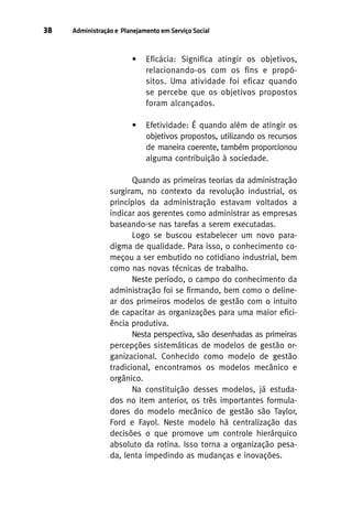 38

Administração e Planejamento em Serviço Social

•

Eficácia: Significa atingir os objetivos,
relacionando-os com os fins e propósitos. Uma atividade foi eficaz quando
se percebe que os objetivos propostos
foram alcançados.

•

Efetividade: É quando além de atingir os
objetivos propostos, utilizando os recursos
de maneira coerente, também proporcionou
alguma contribuição à sociedade.

Quando as primeiras teorias da administração
surgiram, no contexto da revolução industrial, os
princípios da administração estavam voltados a
indicar aos gerentes como administrar as empresas
baseando-se nas tarefas a serem executadas.
Logo se buscou estabelecer um novo paradigma de qualidade. Para isso, o conhecimento começou a ser embutido no cotidiano industrial, bem
como nas novas técnicas de trabalho.
Neste período, o campo do conhecimento da
administração foi se firmando, bem como o delinear dos primeiros modelos de gestão com o intuito
de capacitar as organizações para uma maior eficiência produtiva.
Nesta perspectiva, são desenhadas as primeiras
percepções sistemáticas de modelos de gestão organizacional. Conhecido como modelo de gestão
tradicional, encontramos os modelos mecânico e
orgânico.
Na constituição desses modelos, já estudados no item anterior, os três importantes formuladores do modelo mecânico de gestão são Taylor,
Ford e Fayol. Neste modelo há centralização das
decisões o que promove um controle hierárquico
absoluto da rotina. Isso torna a organização pesada, lenta impedindo as mudanças e inovações.

 