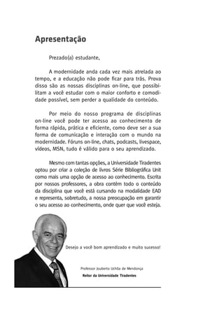 Apresentação
Prezado(a) estudante,
A modernidade anda cada vez mais atrelada ao
tempo, e a educação não pode ficar para trás. Prova
disso são as nossas disciplinas on-line, que possibilitam a você estudar com o maior conforto e comodidade possível, sem perder a qualidade do conteúdo.
Por meio do nosso programa de disciplinas
on-line você pode ter acesso ao conhecimento de
forma rápida, prática e eficiente, como deve ser a sua
forma de comunicação e interação com o mundo na
modernidade. Fóruns on-line, chats, podcasts, livespace,
vídeos, MSN, tudo é válido para o seu aprendizado.
Mesmo com tantas opções, a Universidade Tiradentes
optou por criar a coleção de livros Série Bibliográfica Unit
como mais uma opção de acesso ao conhecimento. Escrita
por nossos professores, a obra contém todo o conteúdo
da disciplina que você está cursando na modalidade EAD
e representa, sobretudo, a nossa preocupação em garantir
o seu acesso ao conhecimento, onde quer que você esteja.

Desejo a você bom aprendizado e muito sucesso!

Professor Jouberto Uchôa de Mendonça
Reitor da Universidade Tiradentes

 