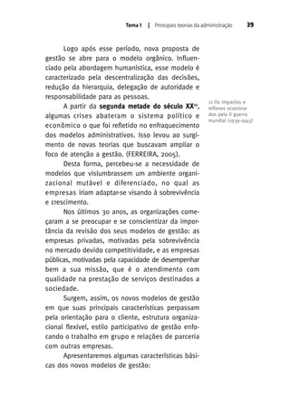Tema 1

| Principais teorias da administração

Logo após esse período, nova proposta de
gestão se abre para o modelo orgânico. Influenciado pela abordagem humanística, esse modelo é
caracterizado pela descentralização das decisões,
redução da hierarquia, delegação de autoridade e
responsabilidade para as pessoas.
A partir da segunda metade do século XX11,
algumas crises abateram o sistema político e
econômico o que foi refletido no enfraquecimento
dos modelos administrativos. Isso levou ao surgimento de novas teorias que buscavam ampliar o
foco de atenção a gestão. (FERREIRA, 2005).
Desta forma, percebeu-se a necessidade de
modelos que vislumbrassem um ambiente organizacional mutável e diferenciado, no qual as
empresas iriam adaptar-se visando à sobrevivência
e crescimento.
Nos últimos 30 anos, as organizações começaram a se preocupar e se conscientizar da importância da revisão dos seus modelos de gestão: as
empresas privadas, motivadas pela sobrevivência
no mercado devido competitividade, e as empresas
públicas, motivadas pela capacidade de desempenhar
bem a sua missão, que é o atendimento com
qualidade na prestação de serviços destinados a
sociedade.
Surgem, assim, os novos modelos de gestão
em que suas principais características perpassam
pela orientação para o cliente, estrutura organizacional flexível, estilo participativo de gestão enfocando o trabalho em grupo e relações de parceria
com outras empresas.
Apresentaremos algumas características básicas dos novos modelos de gestão:

39

11 Os impactos e
reﬂexos ocasionados pela II guerra
mundial (1939-1945)

 