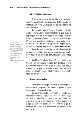 40

Administração e Planejamento em Serviço Social

•

12 Toyotismo é o
modelo japonês de
produção, criado
pelo japonês Taiichi
Ohno e implantado
nas fábricas de
automóveis Toyota,
após o ﬁm da
Segunda Guerra
Mundial.
Fonte: www.infoescola.com/
industria/toyotismo

Administração japonesa:

O primeiro modelo de gestão a ser estruturado foi a administração japonesa. Este modelo foi
considerado como um grande marco na história da
administração.
No período pós II Guerra Mundial, o Japão
precisou reestruturar suas indústrias, o que levou à
superação, em um curto espaço de tempo, tornando-se um grande símbolo de evolução. Surge, então, uma tendência de explicar a recuperação da indústria a partir do modelo japonês de organização,
ou modelo Toyota de gestão ou ainda toyotismo12.
Sua principal característica foi a implantação
da qualidade total, bem como o controle de qualidade total e dos Círculos de Controle de Qualidade
(CCQ).
Sua filosofia básica de gestão era pautada no
trabalho em equipe, na relação de fidelidade com o
funcionário, oferecendo-lhe participação nos lucros
e garantia de emprego vitalício em troca de uma
maior dedicação dos trabalhadores e qualidade
total do processo.
•

Gestão participativa:

É um modelo de gestão atual e contemporâneo no qual sua prioridade está nas pessoas, que
fazem parte da organização.
No gerenciamento participativo existe um
comprometimento individual com os resultados
(eficiência, eficácia e qualidade). As condições
organizacionais e os comportamentos gerenciais
proporcionam um ambiente de estímulo à participação de todos os funcionários no processo de
administrar.

 