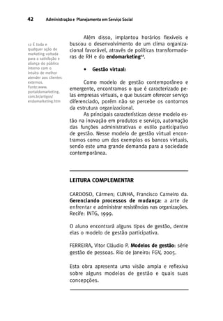 42

Administração e Planejamento em Serviço Social

12 É toda e
qualquer ação de
marketing voltada
para a satisfação e
aliança do público
interno com o
intuito de melhor
atender aos clientes
externos.
Fonte:www.
portaldomarketing.
com.br/artigos/
endomarketing.htm

Além disso, implantou horários flexíveis e
buscou o desenvolvimento de um clima organizacional favorável, através de políticas transformadoras de RH e do endomarketing12.
•

Gestão virtual:

Como modelo de gestão contemporâneo e
emergente, encontramos o que é caracterizado pelas empresas virtuais, e que buscam oferecer serviço
diferenciado, porém não se percebe os contornos
da estrutura organizacional.
As principais características desse modelo estão na inovação em produtos e serviço, automação
das funções administrativas e estilo participativo
de gestão. Nesse modelo de gestão virtual encontramos como um dos exemplos os bancos virtuais,
sendo este uma grande demanda para a sociedade
contemporânea.

LEITURA COMPLEMENTAR
CARDOSO, Cármen; CUNHA, Francisco Carneiro da.
Gerenciando processos de mudança: a arte de
enfrentar e administrar resistências nas organizações.
Recife: INTG, 1999.
O aluno encontrará alguns tipos de gestão, dentre
elas o modelo de gestão participativa.
FERREIRA, Vitor Cláudio P. Modelos de gestão: série
gestão de pessoas. Rio de Janeiro: FGV, 2005.
Esta obra apresenta uma visão ampla e reflexiva
sobre alguns modelos de gestão e quais suas
concepções.

 