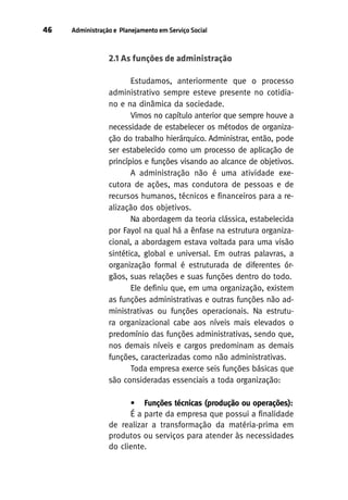 46

Administração e Planejamento em Serviço Social

2.1 As funções de administração
Estudamos, anteriormente que o processo
administrativo sempre esteve presente no cotidiano e na dinâmica da sociedade.
Vimos no capítulo anterior que sempre houve a
necessidade de estabelecer os métodos de organização do trabalho hierárquico. Administrar, então, pode
ser estabelecido como um processo de aplicação de
princípios e funções visando ao alcance de objetivos.
A administração não é uma atividade executora de ações, mas condutora de pessoas e de
recursos humanos, técnicos e financeiros para a realização dos objetivos.
Na abordagem da teoria clássica, estabelecida
por Fayol na qual há a ênfase na estrutura organizacional, a abordagem estava voltada para uma visão
sintética, global e universal. Em outras palavras, a
organização formal é estruturada de diferentes órgãos, suas relações e suas funções dentro do todo.
Ele definiu que, em uma organização, existem
as funções administrativas e outras funções não administrativas ou funções operacionais. Na estrutura organizacional cabe aos níveis mais elevados o
predomínio das funções administrativas, sendo que,
nos demais níveis e cargos predominam as demais
funções, caracterizadas como não administrativas.
Toda empresa exerce seis funções básicas que
são consideradas essenciais a toda organização:
• Funções técnicas (produção ou operações):
É a parte da empresa que possui a finalidade
de realizar a transformação da matéria-prima em
produtos ou serviços para atender às necessidades
do cliente.

 