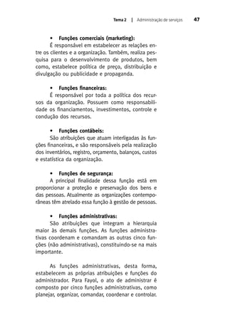 Tema 2

| Administração de serviços

• Funções comerciais (marketing):
É responsável em estabelecer as relações entre os clientes e a organização. Também, realiza pesquisa para o desenvolvimento de produtos, bem
como, estabelece política de preço, distribuição e
divulgação ou publicidade e propaganda.
• Funções financeiras:
É responsável por toda a política dos recursos da organização. Possuem como responsabilidade os financiamentos, investimentos, controle e
condução dos recursos.
• Funções contábeis:
São atribuições que atuam interligadas às funções financeiras, e são responsáveis pela realização
dos inventários, registro, orçamento, balanços, custos
e estatística da organização.
• Funções de segurança:
A principal finalidade dessa função está em
proporcionar a proteção e preservação dos bens e
das pessoas. Atualmente as organizações contemporâneas têm atrelado essa função à gestão de pessoas.
• Funções administrativas:
São atribuições que integram a hierarquia
maior às demais funções. As funções administrativas coordenam e comandam as outras cinco funções (não administrativas), constituindo-se na mais
importante.
As funções administrativas, desta forma,
estabelecem as próprias atribuições e funções do
administrador. Para Fayol, o ato de administrar é
composto por cinco funções administrativas, como
planejar, organizar, comandar, coordenar e controlar.

47

 