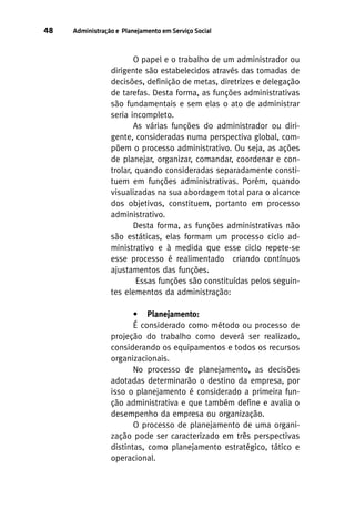 48

Administração e Planejamento em Serviço Social

O papel e o trabalho de um administrador ou
dirigente são estabelecidos através das tomadas de
decisões, definição de metas, diretrizes e delegação
de tarefas. Desta forma, as funções administrativas
são fundamentais e sem elas o ato de administrar
seria incompleto.
As várias funções do administrador ou dirigente, consideradas numa perspectiva global, compõem o processo administrativo. Ou seja, as ações
de planejar, organizar, comandar, coordenar e controlar, quando consideradas separadamente constituem em funções administrativas. Porém, quando
visualizadas na sua abordagem total para o alcance
dos objetivos, constituem, portanto em processo
administrativo.
Desta forma, as funções administrativas não
são estáticas, elas formam um processo ciclo administrativo e à medida que esse ciclo repete-se
esse processo é realimentado criando contínuos
ajustamentos das funções.
Essas funções são constituídas pelos seguintes elementos da administração:
• Planejamento:
É considerado como método ou processo de
projeção do trabalho como deverá ser realizado,
considerando os equipamentos e todos os recursos
organizacionais.
No processo de planejamento, as decisões
adotadas determinarão o destino da empresa, por
isso o planejamento é considerado a primeira função administrativa e que também define e avalia o
desempenho da empresa ou organização.
O processo de planejamento de uma organização pode ser caracterizado em três perspectivas
distintas, como planejamento estratégico, tático e
operacional.

 