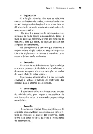 Tema 2

| Administração de serviços

• Organização:
É a função administrativa que se relaciona
com as atribuições de tarefas, acumulação de tarefas em equipe e distribuição dos recursos. Isto se
dá através de estabelecimento de autoridade e de
recursos necessários.
Ou seja, é o processo de estruturação e arrumação de toda cadeia organizacional, desde o
fluxo de pessoas, matérias, rotinas até métodos de
trabalhos, para que assim, os objetivos possam ser
atingidos eficientemente.
No planejamento é definido que objetivos a
empresa deve atingir, porém, na etapa da organização, são implantadas as formas e maneiras como
esses objetivos serão realizados.
• Comando:
Essa função está diretamente ligada a dirigir
e orientar pessoas. A finalidade é aperfeiçoar e
dinamizar a empresa através da execução das tarefas
de forma eficiente pelas pessoas.
Essa função administrativa é a que necessita
envolver e utilizar influência de motivação das
pessoas para o alcance dos objetivos.
• Coordenação:
É considerada uma das importantes funções
do administrador, pois requer a necessidade de
unir, harmonizar todos os atos e esforços para atingir
os objetivos.
• Controle:
Essa função envolve todo procedimento de
avaliação das atividades da organização com o intuito de mensurar o alcance dos objetivos. Desta
forma são estabelecidos padrões e indicadores
de desempenho.

49

 