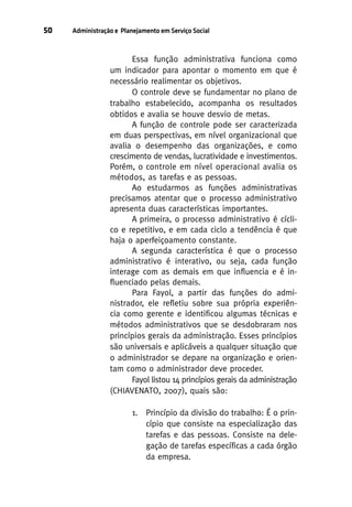 50

Administração e Planejamento em Serviço Social

Essa função administrativa funciona como
um indicador para apontar o momento em que é
necessário realimentar os objetivos.
O controle deve se fundamentar no plano de
trabalho estabelecido, acompanha os resultados
obtidos e avalia se houve desvio de metas.
A função de controle pode ser caracterizada
em duas perspectivas, em nível organizacional que
avalia o desempenho das organizações, e como
crescimento de vendas, lucratividade e investimentos.
Porém, o controle em nível operacional avalia os
métodos, as tarefas e as pessoas.
Ao estudarmos as funções administrativas
precisamos atentar que o processo administrativo
apresenta duas características importantes.
A primeira, o processo administrativo é cíclico e repetitivo, e em cada ciclo a tendência é que
haja o aperfeiçoamento constante.
A segunda característica é que o processo
administrativo é interativo, ou seja, cada função
interage com as demais em que influencia e é influenciado pelas demais.
Para Fayol, a partir das funções do administrador, ele refletiu sobre sua própria experiência como gerente e identificou algumas técnicas e
métodos administrativos que se desdobraram nos
princípios gerais da administração. Esses princípios
são universais e aplicáveis a qualquer situação que
o administrador se depare na organização e orientam como o administrador deve proceder.
Fayol listou 14 princípios gerais da administração
(CHIAVENATO, 2007), quais são:
1. Princípio da divisão do trabalho: É o princípio que consiste na especialização das
tarefas e das pessoas. Consiste na delegação de tarefas específicas a cada órgão
da empresa.

 