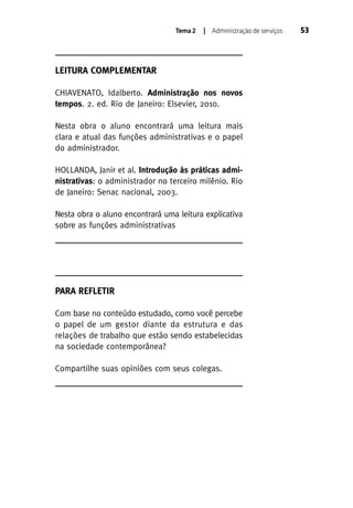 Tema 2

| Administração de serviços

LEITURA COMPLEMENTAR
CHIAVENATO, Idalberto. Administração nos novos
tempos. 2. ed. Rio de Janeiro: Elsevier, 2010.
Nesta obra o aluno encontrará uma leitura mais
clara e atual das funções administrativas e o papel
do administrador.
HOLLANDA, Janir et al. Introdução às práticas administrativas: o administrador no terceiro milênio. Rio
de Janeiro: Senac nacional, 2003.
Nesta obra o aluno encontrará uma leitura explicativa
sobre as funções administrativas

PARA REFLETIR
Com base no conteúdo estudado, como você percebe
o papel de um gestor diante da estrutura e das
relações de trabalho que estão sendo estabelecidas
na sociedade contemporânea?
Compartilhe suas opiniões com seus colegas.

53

 