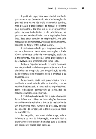 Tema 2

| Administração de serviços

A partir de 1950, esse conceito foi ampliado
passando a ser denominado de administração de
pessoal, que visava não mais intermediar conflito,
mas possuía a preocupação de realizar o registro
dos funcionários. Ou seja, era o setor responsável
pelas rotinas trabalhistas e de administrar as
pessoas em conformidade com a legislação desta
área. Este setor também se responsabilizava pela
realização de treinamentos, avaliação de desempenho,
controle de faltas, entre outras tarefas.
A partir da década de 1970, surgiu o conceito de
recursos humanos. Nesta nova concepção, a ideia
não era somente cuidar da remuneração, avaliação
e treinamento, mas possuía como preocupação o
desenvolvimento organizacional como todo.
Então o departamento de recursos humanos
era responsável também em proporcionar aos funcionários sua integração com a organização através
da coordenação de interesses entre a empresa e os
trabalhadores.
Desta forma, havia uma preocupação com o
ambiente e qualidade de vida no trabalho, com as
relações interpessoais, e com a cultura organizacional.
Esses indicadores permeavam as atividades de
recursos humanos na empresa.
A contribuição da teoria das relações humanas
foi a ênfase em cultivar as boas relações humanas
no ambiente de trabalho, a busca da realização de
um tratamento mais humano às pessoas, através
da adoção de processos administrativos mais
democráticos.
Em seguida, uma nova visão surge, sob a
influência da era da informação, que substitui o
departamento de recursos humanos para o trabalho
em equipe de gestão com pessoas.

55

 