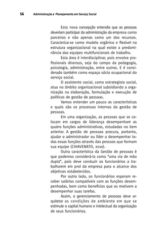 56

Administração e Planejamento em Serviço Social

Esta nova concepção entendia que as pessoas
deveriam participar da administração da empresa como
parceiros e não apenas como um dos recursos.
Caracteriza-se como modelo orgânico e flexível na
estrutura organizacional na qual existe a predominância das equipes multifuncionais de trabalho.
Esta área é interdisciplinar, pois envolve profissionais diversos, seja do campo da pedagogia,
psicologia, administração, entre outros. E é considerado também como espaço sócio ocupacional do
serviço social.
O assistente social, como estrategista social,
atua no âmbito organizacional subsidiando a organização na elaboração, formulação e execução de
políticas de gestão de pessoas.
Vamos entender um pouco as características
e quais são os processos internos da gestão de
pessoas.
Em uma organização, as pessoas que se colocam em cargos de liderança desempenham as
quatro funções administrativas, estudadas no item
anterior. A gestão de pessoas procura, portanto,
ajudar o administrador ou líder a desempenhar todas essas funções através das pessoas que formam
sua equipe (CHIAVENATO, 2010).
Outra característica da Gestão de pessoas é
que podemos considerá-la como “uma via de mão
dupla”, pois deve conduzir os funcionários a trabalharem em prol da empresa para o alcance dos
objetivos estabelecidos.
Por outro lado, os funcionários esperam receber salários compatíveis com as funções desempenhadas, bem como benefícios que os motivem a
desempenhar suas tarefas.
Assim, o gerenciamento de pessoas deve arquitetar as condições de ambiente em que se
estimule o capital humano e intelectual da organização
de seus funcionários.

 