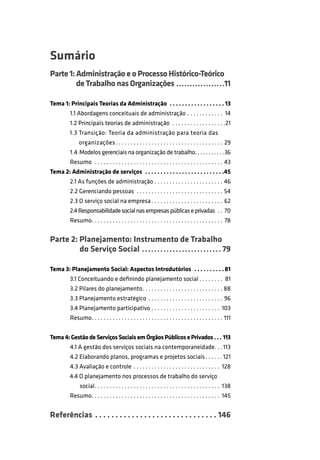 Sumário
Parte 1: Administração e o Processo Histórico-Teórico
de Trabalho nas Organizações . . . . . . . . . . . . . . . . . .11
Tema 1: Principais Teorias da Administração . . . . . . . . . . . . . . . . . . 13
1.1 Abordagens conceituais de administração . . . . . . . . . . . . 14
1.2 Principais teorias de administração . . . . . . . . . . . . . . . . . .21
1.3 Transição: Teoria da administração para teoria das
organizações . . . . . . . . . . . . . . . . . . . . . . . . . . . . . . . . . . . . 29
1.4 Modelos gerenciais na organização de trabalho. . . . . . . . . . .36
Resumo . . . . . . . . . . . . . . . . . . . . . . . . . . . . . . . . . . . . . . . . . . . 43
Tema 2: Administração de serviços . . . . . . . . . . . . . . . . . . . . . . . . . .45
2.1 As funções de administração . . . . . . . . . . . . . . . . . . . . . . . 46
2.2 Gerenciando pessoas . . . . . . . . . . . . . . . . . . . . . . . . . . . . . 54
2.3 O serviço social na empresa . . . . . . . . . . . . . . . . . . . . . . . . 62
2.4 Responsabilidade social nas empresas públicas e privadas . . 70
Resumo . . . . . . . . . . . . . . . . . . . . . . . . . . . . . . . . . . . . . . . . . . . . 78

Parte 2: Planejamento: Instrumento de Trabalho
do Serviço Social . . . . . . . . . . . . . . . . . . . . . . . . . . 79
Tema 3: Planejamento Social: Aspectos Introdutórios . . . . . . . . . . 81
3.1 Conceituando e deﬁnindo planejamento social . . . . . . . . 81
3.2 Pilares do planejamento . . . . . . . . . . . . . . . . . . . . . . . . . . . 88
3.3 Planejamento estratégico . . . . . . . . . . . . . . . . . . . . . . . . . 96
3.4 Planejamento participativo . . . . . . . . . . . . . . . . . . . . . . . 103
Resumo . . . . . . . . . . . . . . . . . . . . . . . . . . . . . . . . . . . . . . . . . . . . 111
Tema 4: Gestão de Serviços Sociais em Órgãos Públicos e Privados . . . 113
4.1 A gestão dos serviços sociais na contemporaneidade. . . 113
4.2 Elaborando planos, programas e projetos sociais . . . . . . 121
4.3 Avaliação e controle . . . . . . . . . . . . . . . . . . . . . . . . . . . . . 128
4.4 O planejamento nos processos de trabalho do serviço
social . . . . . . . . . . . . . . . . . . . . . . . . . . . . . . . . . . . . . . . . . . 138
Resumo . . . . . . . . . . . . . . . . . . . . . . . . . . . . . . . . . . . . . . . . . . . 145

Referências . . . . . . . . . . . . . . . . . . . . . . . . . . . . . . 146

 