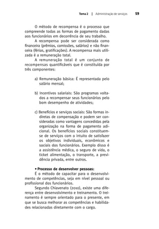 Tema 2

| Administração de serviços

O método de recompensa é o processo que
compreende todas as formas de pagamento dadas
aos funcionários em decorrência de seu trabalho.
A recompensa pode ser considerada como
financeira (prêmios, comissões, salários) e não financeira (férias, gratificações). A recompensa mais utilizada é a remuneração total.
A remuneração total é um conjunto de
recompensas quantificáveis que é constituída por
três componentes:
a) Remuneração básica: É representada pelo
salário mensal;
b) Incentivos salariais: São programas voltados a recompensar seus funcionários pelo
bom desempenho de atividades;
c) Benefícios e serviços sociais: São formas indiretas de compensação e podem ser consideradas como vantagens concedidas pela
organização na forma de pagamento adicional. Os benefícios sociais constituemse de serviços com o intuito de satisfazer
os objetivos individuais, econômicos e
sociais dos funcionários. Exemplo disso é
a assistência médica, o seguro de vida, o
ticket alimentação, o transporte, a previdência privada, entre outros.
• Processo de desenvolver pessoas:
É o método de capacitar para o desenvolvimento de competências, seja em nível pessoal ou
profissional dos funcionários.
Segundo Chiavenato (2010), existe uma diferença entre desenvolvimento e treinamento. O treinamento é sempre orientado para o presente, em
que se busca melhorar as competências e habilidades relacionadas diretamente com o cargo.

59

 