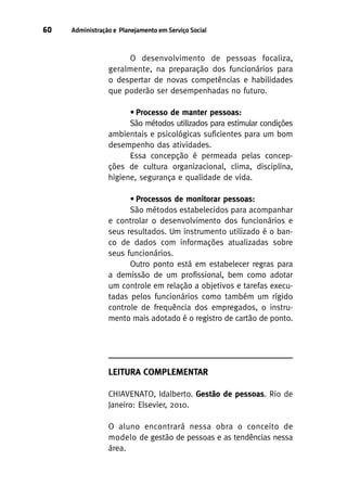60

Administração e Planejamento em Serviço Social

O desenvolvimento de pessoas focaliza,
geralmente, na preparação dos funcionários para
o despertar de novas competências e habilidades
que poderão ser desempenhadas no futuro.
• Processo de manter pessoas:
São métodos utilizados para estimular condições
ambientais e psicológicas suficientes para um bom
desempenho das atividades.
Essa concepção é permeada pelas concepções de cultura organizacional, clima, disciplina,
higiene, segurança e qualidade de vida.
• Processos de monitorar pessoas:
São métodos estabelecidos para acompanhar
e controlar o desenvolvimento dos funcionários e
seus resultados. Um instrumento utilizado é o banco de dados com informações atualizadas sobre
seus funcionários.
Outro ponto está em estabelecer regras para
a demissão de um profissional, bem como adotar
um controle em relação a objetivos e tarefas executadas pelos funcionários como também um rígido
controle de frequência dos empregados, o instrumento mais adotado é o registro de cartão de ponto.

LEITURA COMPLEMENTAR
CHIAVENATO, Idalberto. Gestão de pessoas. Rio de
Janeiro: Elsevier, 2010.
O aluno encontrará nessa obra o conceito de
modelo de gestão de pessoas e as tendências nessa
área.

 